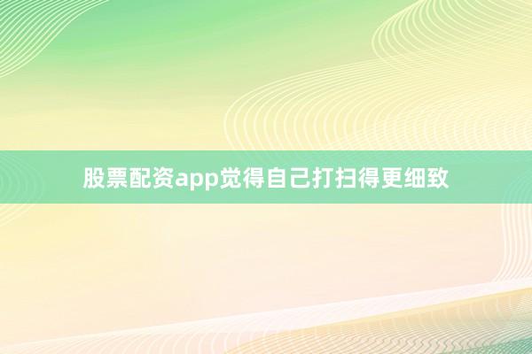 股票配资app觉得自己打扫得更细致