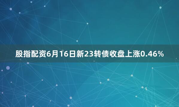 股指配资6月16日新23转债收盘上涨0.46%