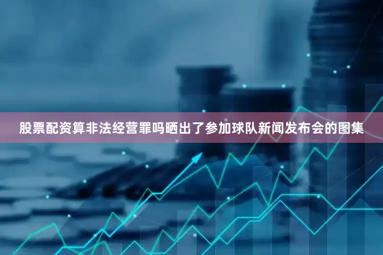股票配资算非法经营罪吗晒出了参加球队新闻发布会的图集
