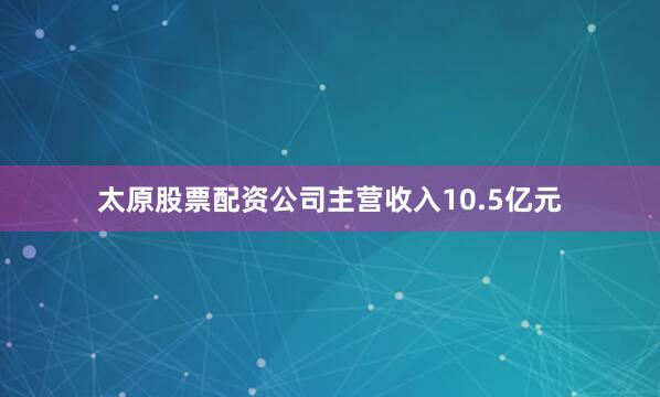 太原股票配资公司主营收入10.5亿元