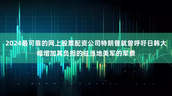 2024最可靠的网上股票配资公司特朗普就曾呼吁日韩大幅增加其负担的驻当地美军的军费