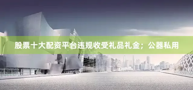 股票十大配资平台违规收受礼品礼金；公器私用