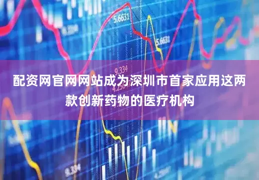 配资网官网网站成为深圳市首家应用这两款创新药物的医疗机构