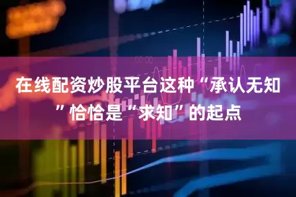 在线配资炒股平台这种“承认无知”恰恰是“求知”的起点