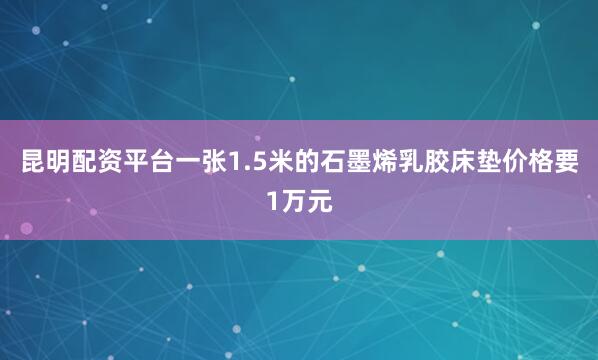 昆明配资平台一张1.5米的石墨烯乳胶床垫价格要1万元