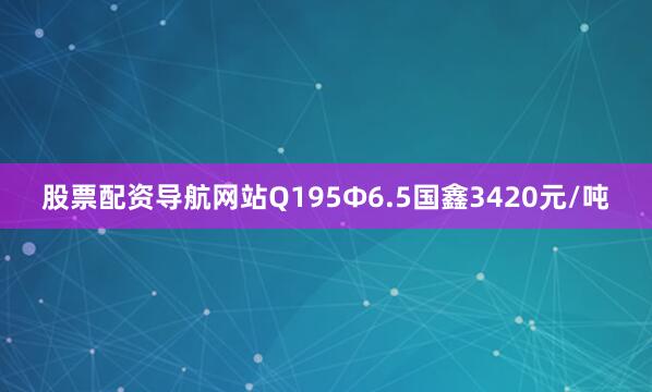 股票配资导航网站Q195Ф6.5国鑫3420元/吨