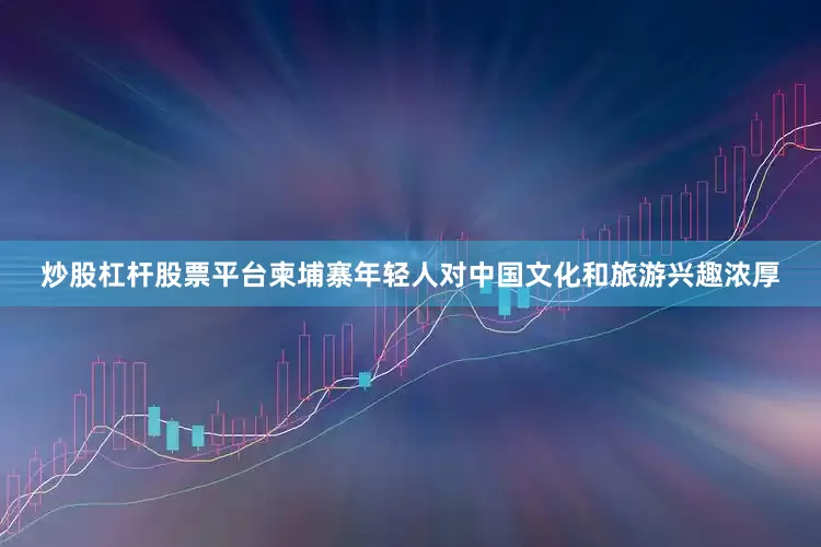 炒股杠杆股票平台柬埔寨年轻人对中国文化和旅游兴趣浓厚