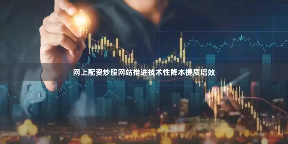 网上配资炒股网站推进技术性降本提质增效