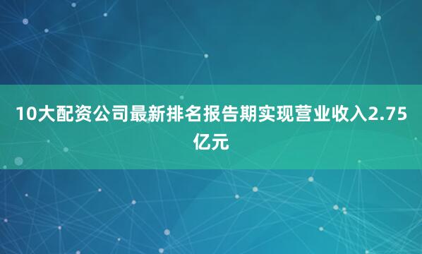 10大配资公司最新排名报告期实现营业收入2.75亿元