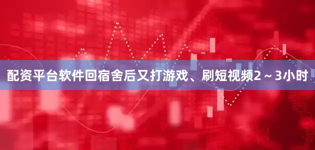 配资平台软件回宿舍后又打游戏、刷短视频2～3小时