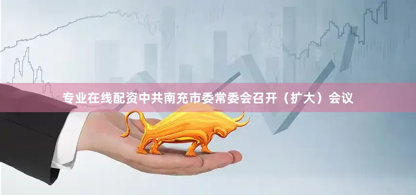 专业在线配资中共南充市委常委会召开（扩大）会议