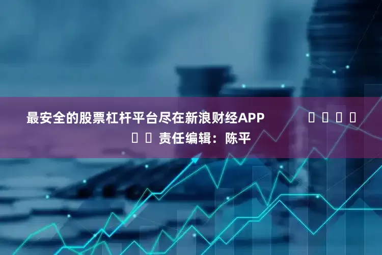 最安全的股票杠杆平台尽在新浪财经APP            						责任编辑：陈平