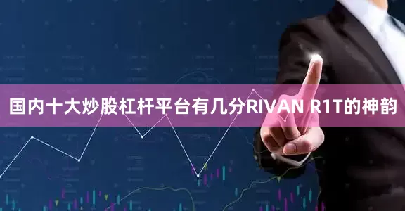 国内十大炒股杠杆平台有几分RIVAN R1T的神韵