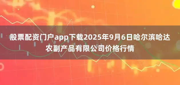 股票配资门户app下载2025年9月6日哈尔滨哈达农副产品有限公司价格行情