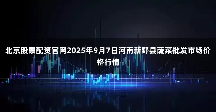 北京股票配资官网2025年9月7日河南新野县蔬菜批发市场价格行情