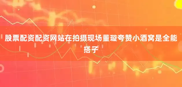 股票配资配资网站在拍摄现场董璇夸赞小酒窝是全能搭子