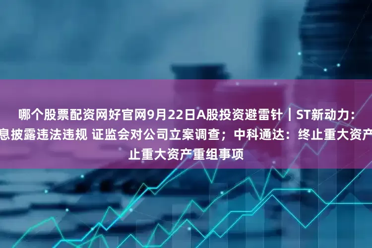 哪个股票配资网好官网9月22日A股投资避雷针︱ST新动力：因涉嫌信息披露违法违规 证监会对公司立案调查；中科通达：终止重大资产重组事项