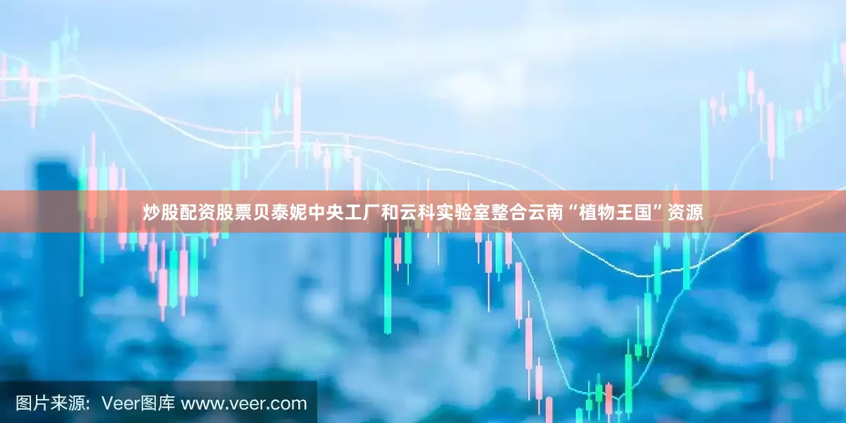 炒股配资股票贝泰妮中央工厂和云科实验室整合云南“植物王国”资源