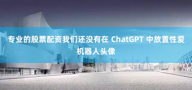 专业的股票配资我们还没有在 ChatGPT 中放置性爱机器人头像