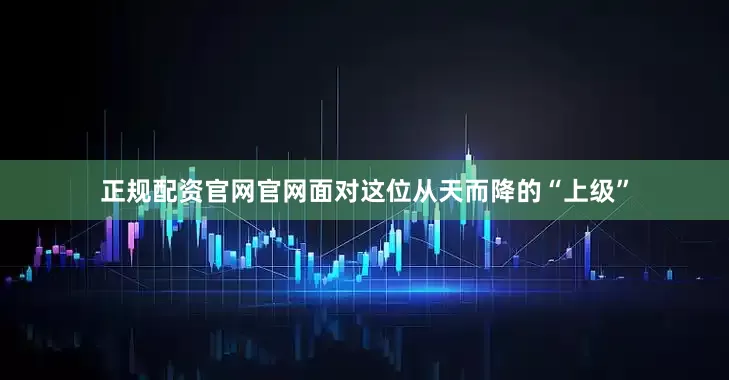 正规配资官网官网面对这位从天而降的“上级”
