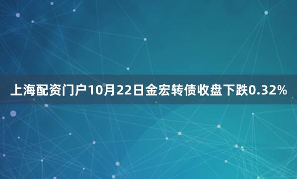 上海配资门户10月22日金宏转债收盘下跌0.32%